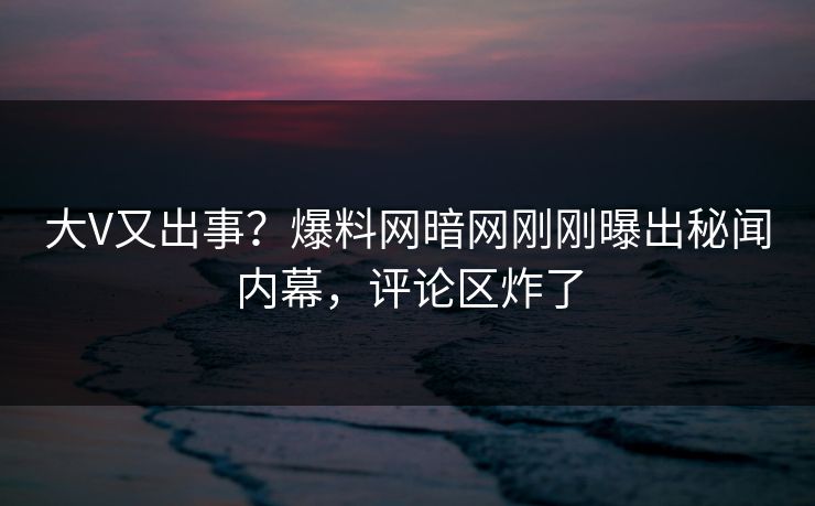 大V又出事？爆料网暗网刚刚曝出秘闻内幕，评论区炸了