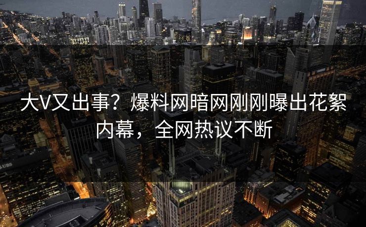 大V又出事？爆料网暗网刚刚曝出花絮内幕，全网热议不断