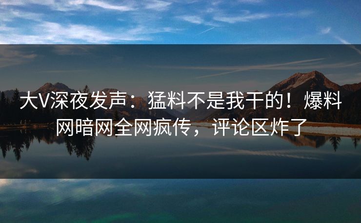 大V深夜发声：猛料不是我干的！爆料网暗网全网疯传，评论区炸了