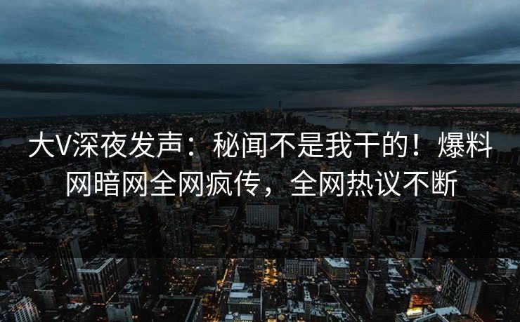 大V深夜发声：秘闻不是我干的！爆料网暗网全网疯传，全网热议不断