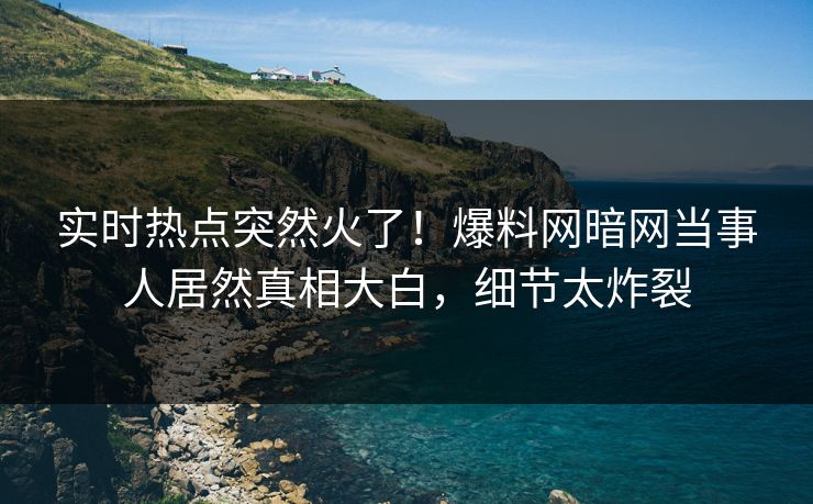 实时热点突然火了！爆料网暗网当事人居然真相大白，细节太炸裂