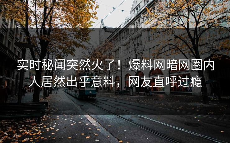 实时秘闻突然火了！爆料网暗网圈内人居然出乎意料，网友直呼过瘾