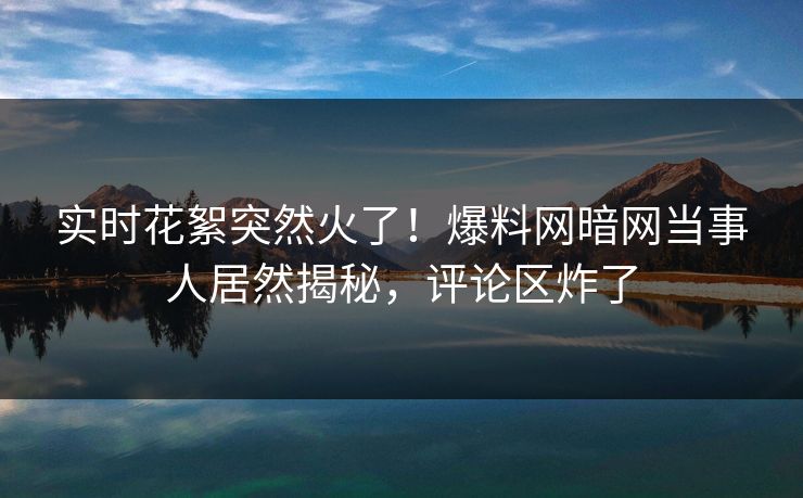 实时花絮突然火了！爆料网暗网当事人居然揭秘，评论区炸了