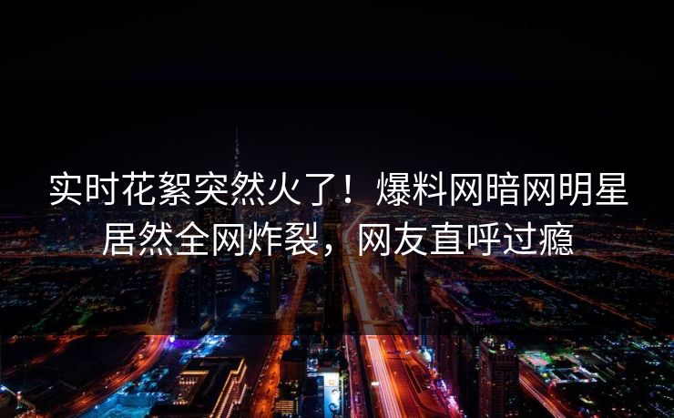 实时花絮突然火了！爆料网暗网明星居然全网炸裂，网友直呼过瘾