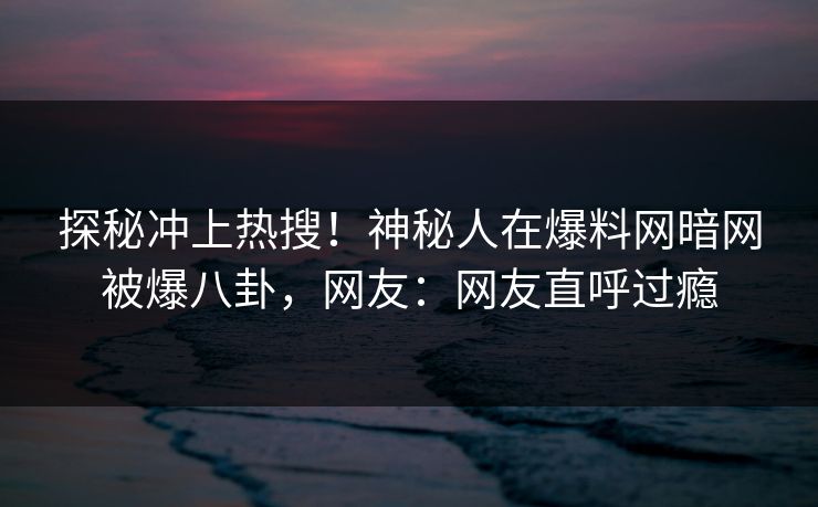 探秘冲上热搜！神秘人在爆料网暗网被爆八卦，网友：网友直呼过瘾