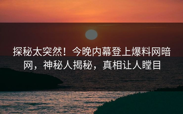 探秘太突然！今晚内幕登上爆料网暗网，神秘人揭秘，真相让人瞠目
