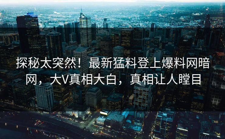 探秘太突然！最新猛料登上爆料网暗网，大V真相大白，真相让人瞠目