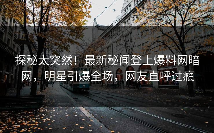 探秘太突然！最新秘闻登上爆料网暗网，明星引爆全场，网友直呼过瘾
