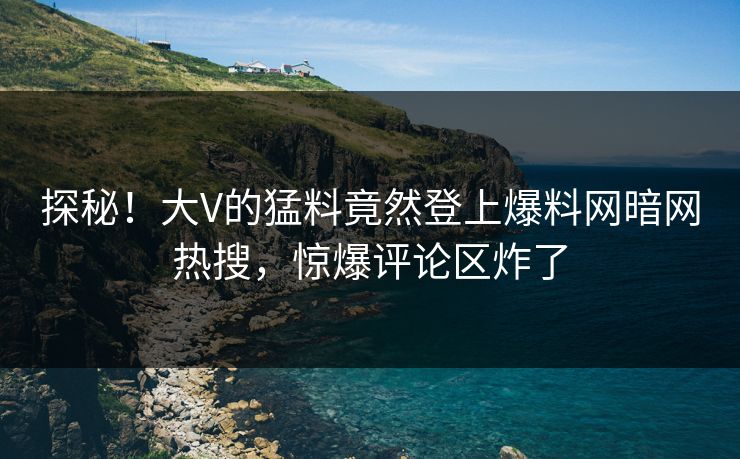 探秘！大V的猛料竟然登上爆料网暗网热搜，惊爆评论区炸了