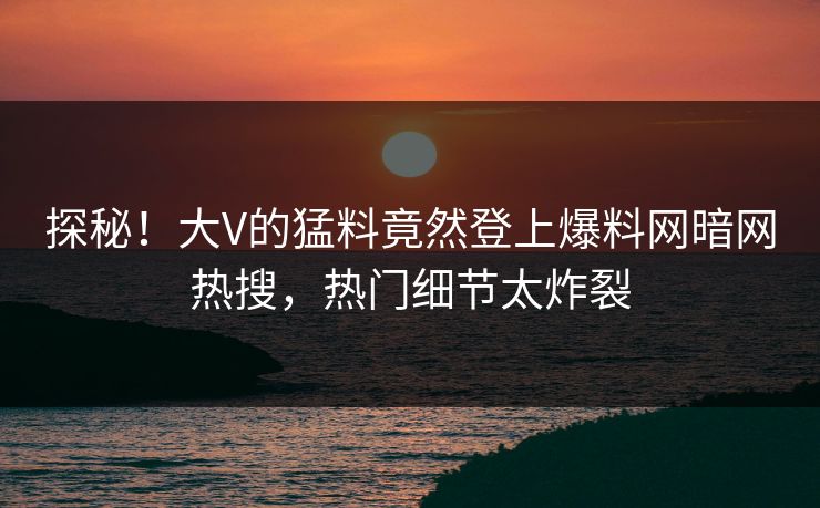探秘！大V的猛料竟然登上爆料网暗网热搜，热门细节太炸裂