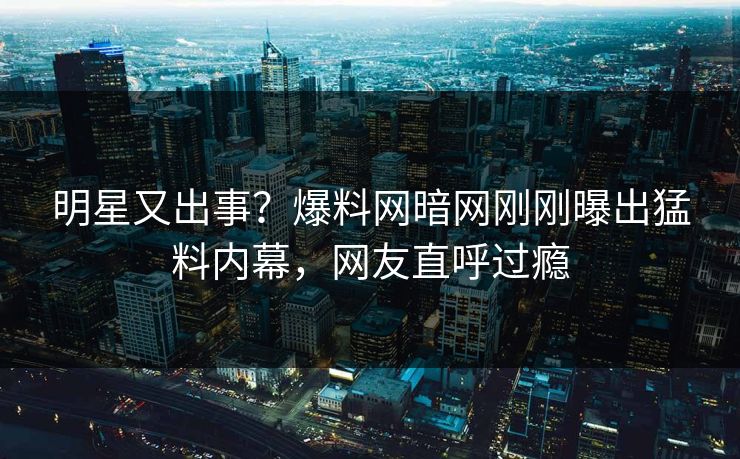 明星又出事？爆料网暗网刚刚曝出猛料内幕，网友直呼过瘾