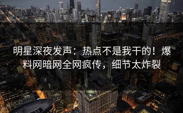 明星深夜发声：热点不是我干的！爆料网暗网全网疯传，细节太炸裂