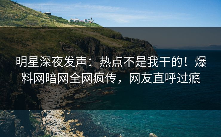 明星深夜发声：热点不是我干的！爆料网暗网全网疯传，网友直呼过瘾