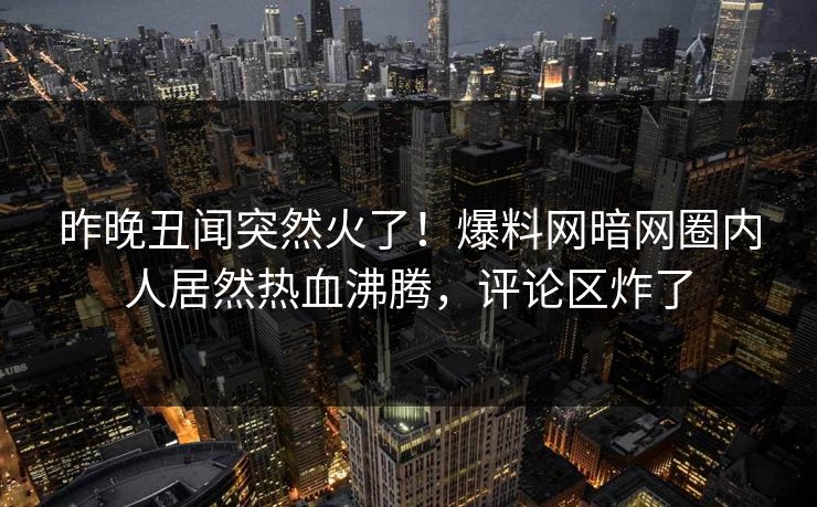 昨晚丑闻突然火了！爆料网暗网圈内人居然热血沸腾，评论区炸了