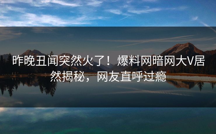 昨晚丑闻突然火了！爆料网暗网大V居然揭秘，网友直呼过瘾