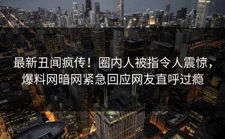 最新丑闻疯传！圈内人被指令人震惊，爆料网暗网紧急回应网友直呼过瘾