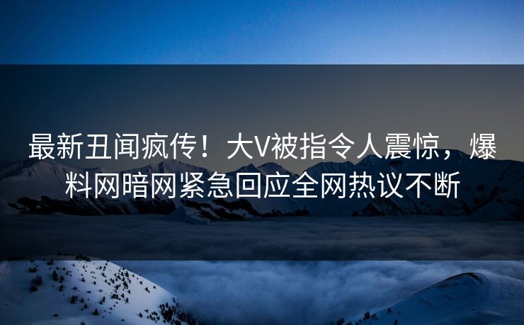 最新丑闻疯传！大V被指令人震惊，爆料网暗网紧急回应全网热议不断