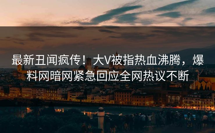最新丑闻疯传！大V被指热血沸腾，爆料网暗网紧急回应全网热议不断