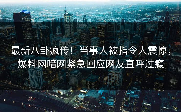 最新八卦疯传！当事人被指令人震惊，爆料网暗网紧急回应网友直呼过瘾