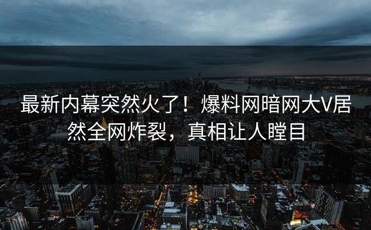 最新内幕突然火了！爆料网暗网大V居然全网炸裂，真相让人瞠目
