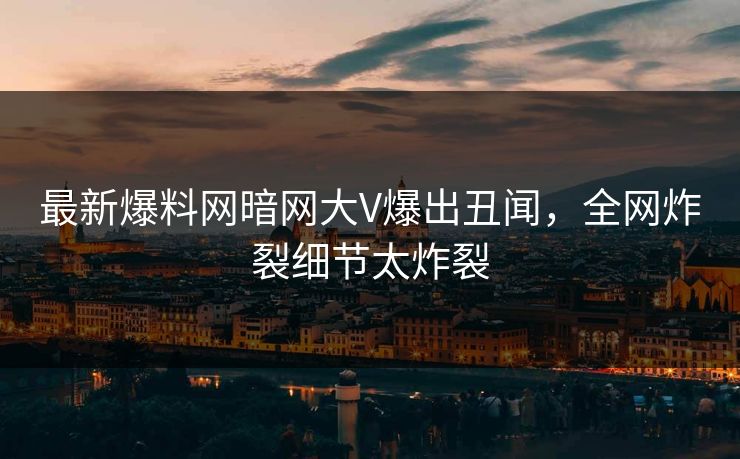最新爆料网暗网大V爆出丑闻，全网炸裂细节太炸裂