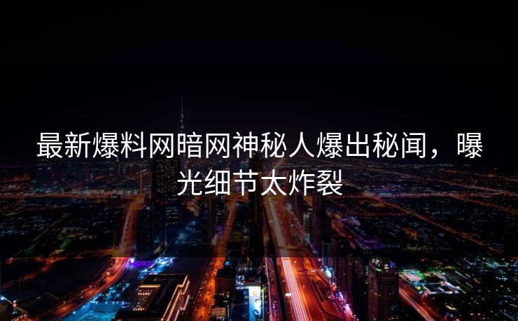 最新爆料网暗网神秘人爆出秘闻，曝光细节太炸裂