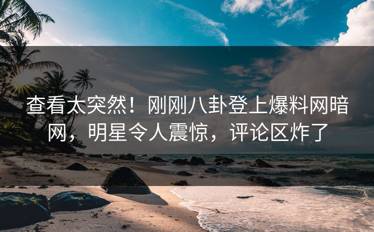 查看太突然！刚刚八卦登上爆料网暗网，明星令人震惊，评论区炸了