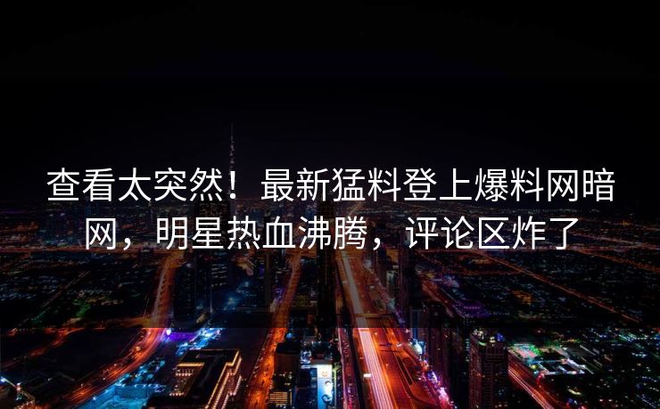 查看太突然！最新猛料登上爆料网暗网，明星热血沸腾，评论区炸了