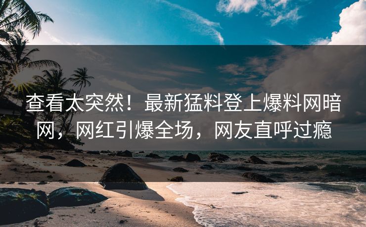 查看太突然！最新猛料登上爆料网暗网，网红引爆全场，网友直呼过瘾