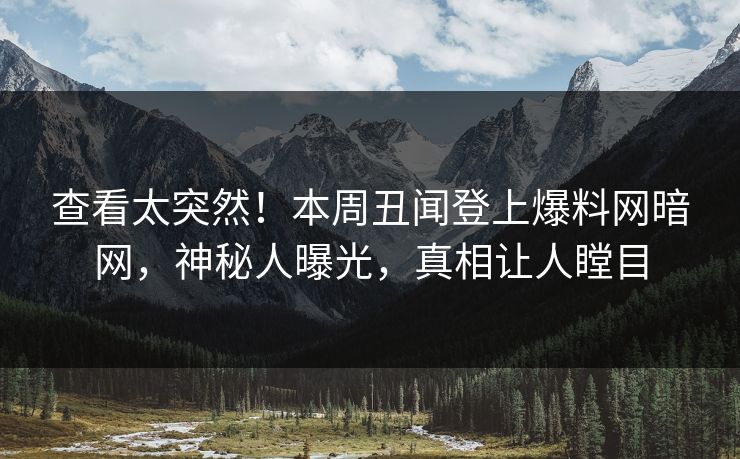 查看太突然！本周丑闻登上爆料网暗网，神秘人曝光，真相让人瞠目