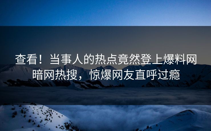 查看！当事人的热点竟然登上爆料网暗网热搜，惊爆网友直呼过瘾