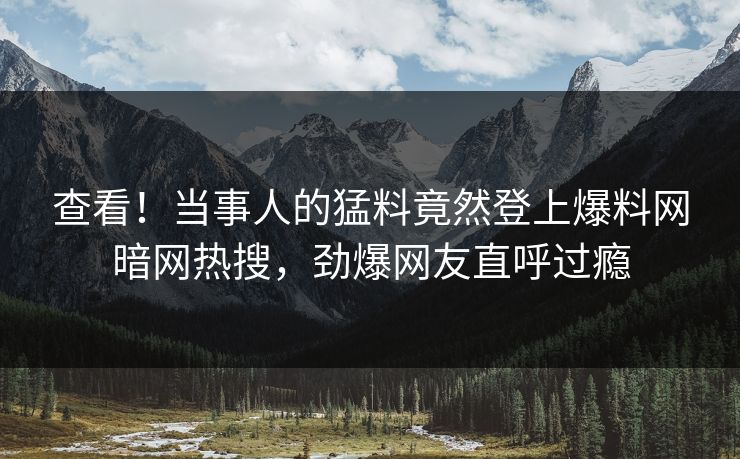 查看！当事人的猛料竟然登上爆料网暗网热搜，劲爆网友直呼过瘾