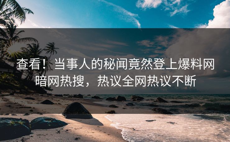 查看！当事人的秘闻竟然登上爆料网暗网热搜，热议全网热议不断