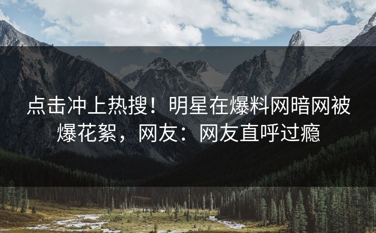 点击冲上热搜！明星在爆料网暗网被爆花絮，网友：网友直呼过瘾