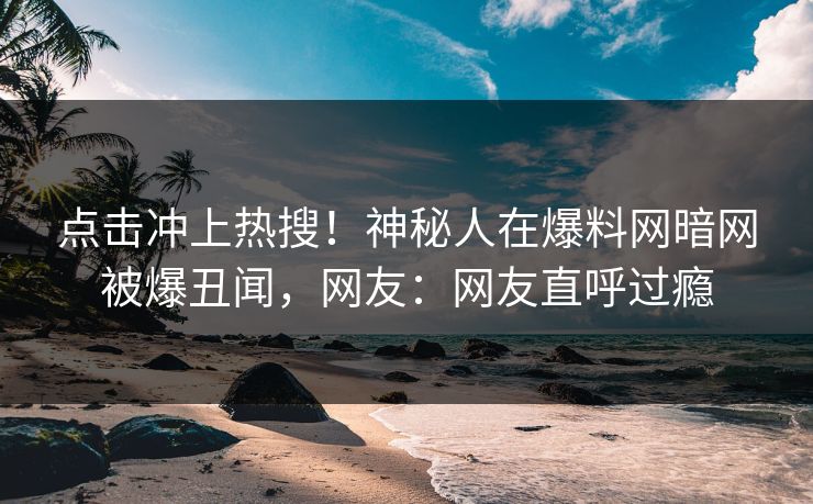 点击冲上热搜！神秘人在爆料网暗网被爆丑闻，网友：网友直呼过瘾