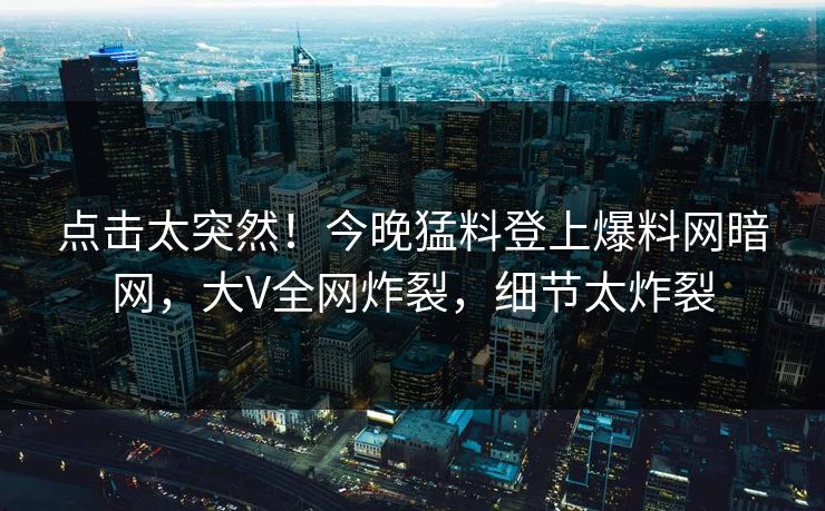 点击太突然！今晚猛料登上爆料网暗网，大V全网炸裂，细节太炸裂