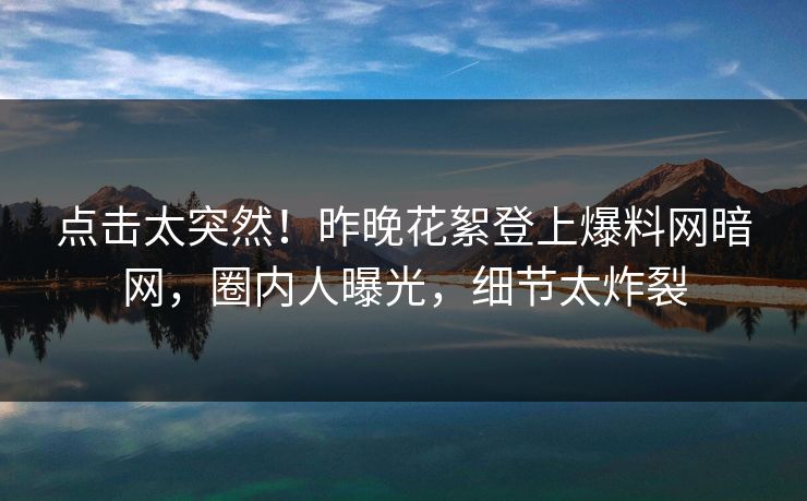 点击太突然！昨晚花絮登上爆料网暗网，圈内人曝光，细节太炸裂