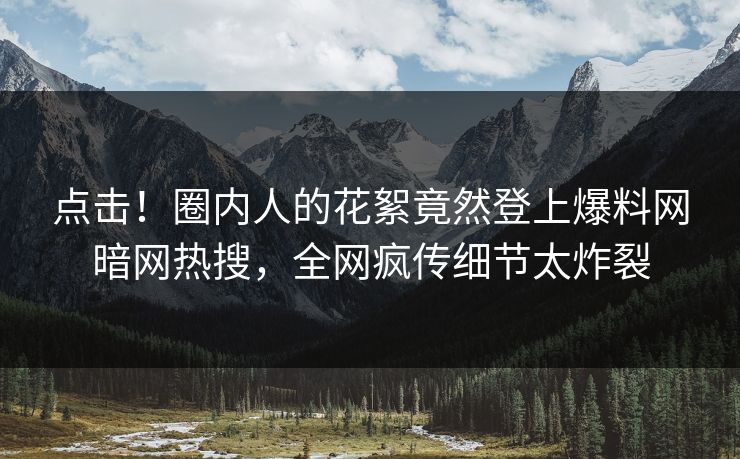 点击！圈内人的花絮竟然登上爆料网暗网热搜，全网疯传细节太炸裂