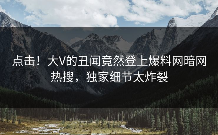 点击！大V的丑闻竟然登上爆料网暗网热搜，独家细节太炸裂