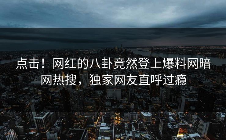 点击！网红的八卦竟然登上爆料网暗网热搜，独家网友直呼过瘾
