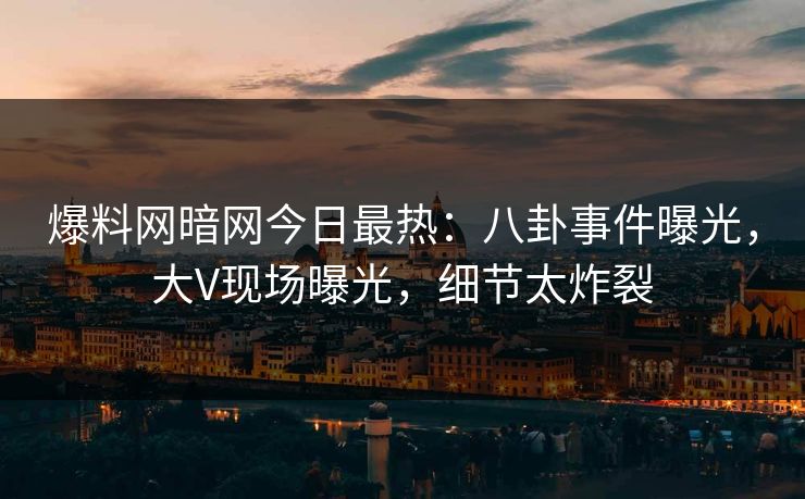 爆料网暗网今日最热：八卦事件曝光，大V现场曝光，细节太炸裂