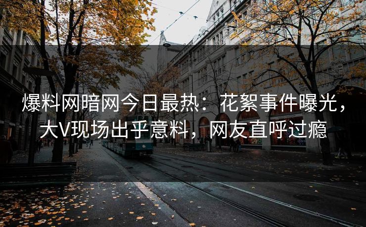 爆料网暗网今日最热：花絮事件曝光，大V现场出乎意料，网友直呼过瘾