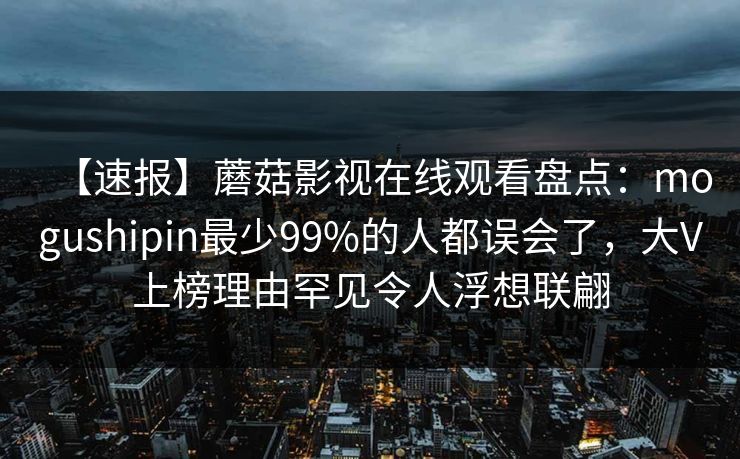 【速报】蘑菇影视在线观看盘点：mogushipin最少99%的人都误会了，大V上榜理由罕见令人浮想联翩