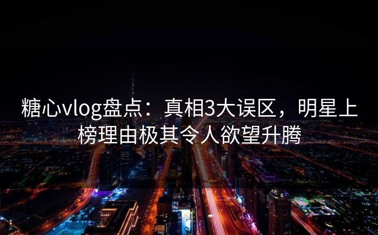 糖心vlog盘点：真相3大误区，明星上榜理由极其令人欲望升腾