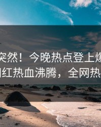 发现太突然！今晚热点登上爆料网暗网，网红热血沸腾，全网热议不断
