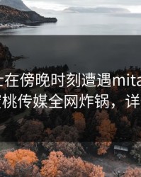 业内人士在傍晚时刻遭遇mitao争议四起，蜜桃传媒全网炸锅，详情曝光