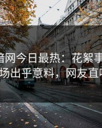 爆料网暗网今日最热：花絮事件曝光，大V现场出乎意料，网友直呼过瘾