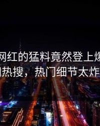 发现！网红的猛料竟然登上爆料网暗网热搜，热门细节太炸裂