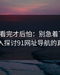 一口气看完才后怕：别急着下结论，深入探讨91网址导航的真相