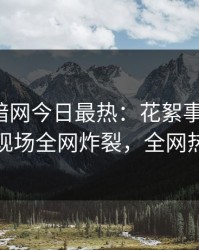 爆料网暗网今日最热：花絮事件曝光，神秘人现场全网炸裂，全网热议不断